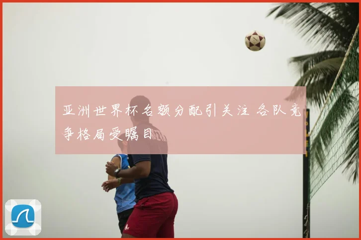 亚洲世界杯名额分配引关注 各队竞争格局受瞩目