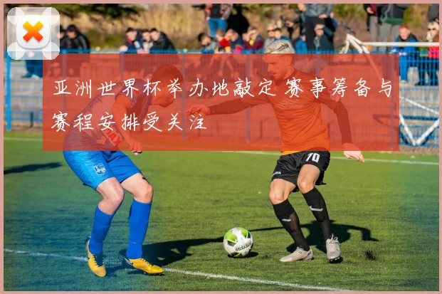 亚洲世界杯举办地敲定 赛事筹备与赛程安排受关注