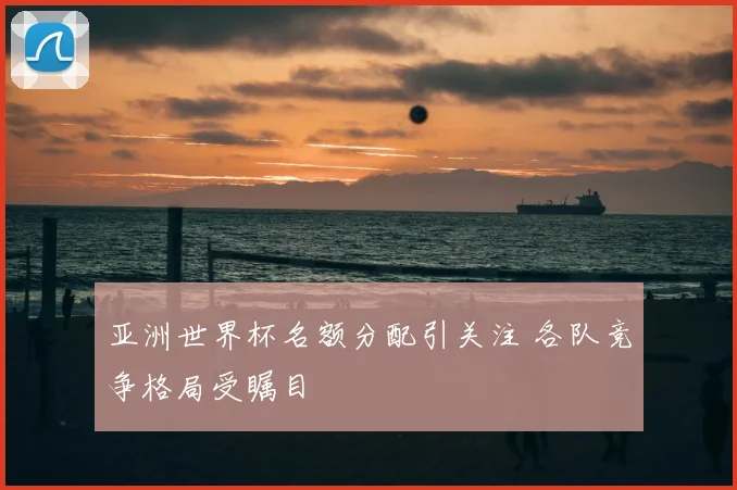 亚洲世界杯名额分配引关注 各队竞争格局受瞩目