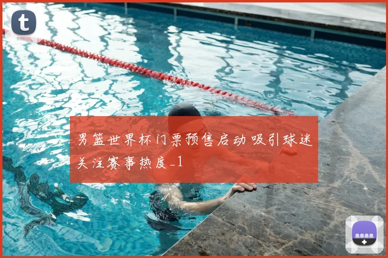 男篮世界杯门票预售启动 吸引球迷关注赛事热度_1