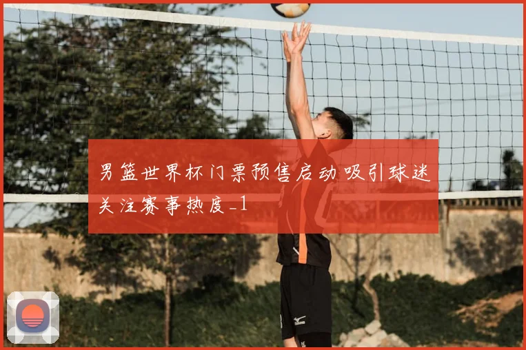 男篮世界杯门票预售启动 吸引球迷关注赛事热度_1