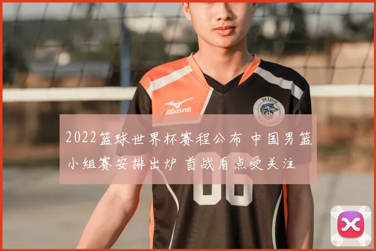 2022篮球世界杯赛程公布 中国男篮小组赛安排出炉 首战看点受关注
