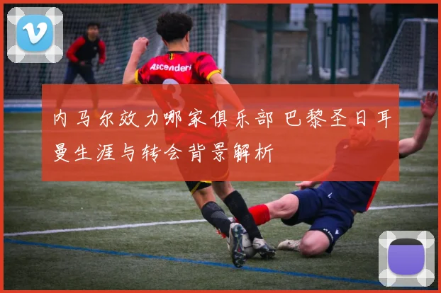 内马尔效力哪家俱乐部 巴黎圣日耳曼生涯与转会背景解析