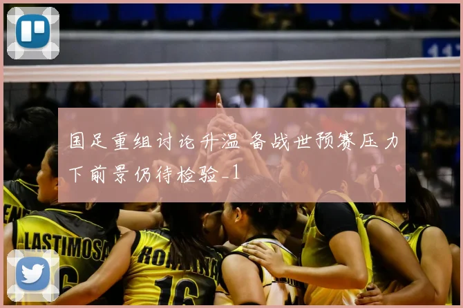 国足重组讨论升温 备战世预赛压力下前景仍待检验_1