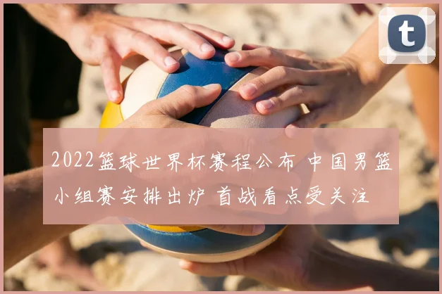 2022篮球世界杯赛程公布 中国男篮小组赛安排出炉 首战看点受关注