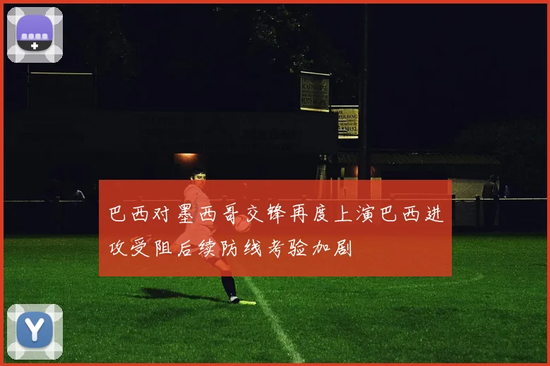巴西对墨西哥交锋再度上演巴西进攻受阻后续防线考验加剧