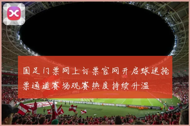 国足门票网上订票官网开启球迷抢票通道赛场观赛热度持续升温