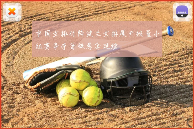中国女排对阵波兰女排展开较量小组赛争夺晋级悬念延续