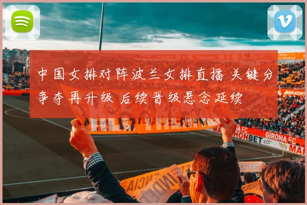中国女排对阵波兰女排直播 关键分争夺再升级 后续晋级悬念延续