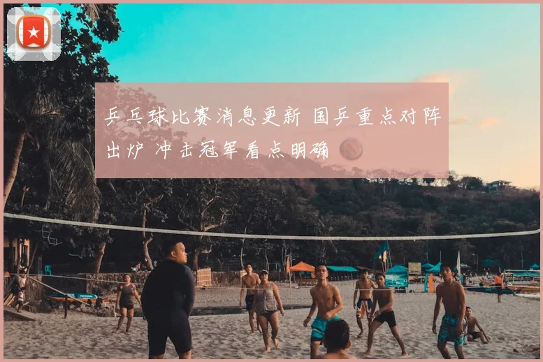 乒乓球比赛消息更新 国乒重点对阵出炉 冲击冠军看点明确