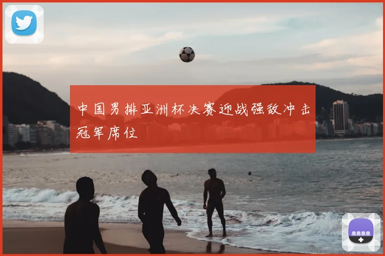中国男排亚洲杯决赛迎战强敌冲击冠军席位
