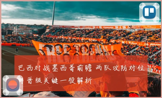 巴西对战墨西哥前瞻 两队攻防对位与晋级关键一役解析