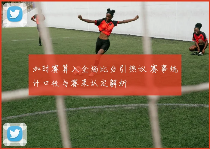 加时赛算入全场比分引热议 赛事统计口径与赛果认定解析