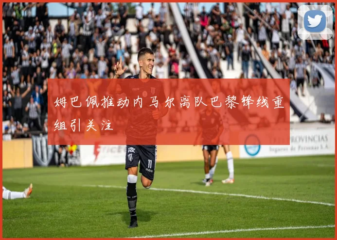 姆巴佩推动内马尔离队巴黎锋线重组引关注