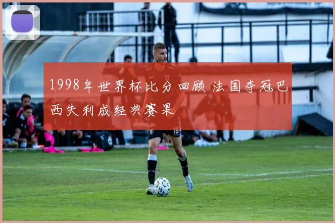 1998年世界杯比分回顾 法国夺冠巴西失利成经典赛果