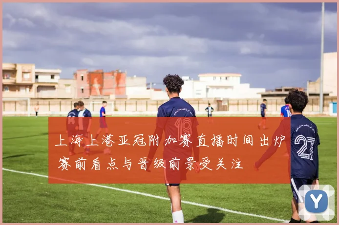 上海上港亚冠附加赛直播时间出炉 赛前看点与晋级前景受关注