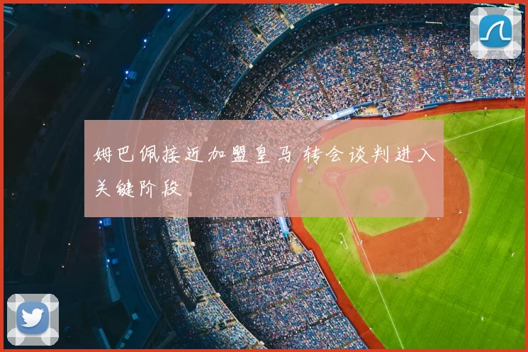 姆巴佩接近加盟皇马 转会谈判进入关键阶段