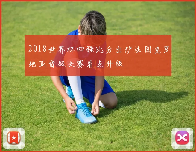 2018世界杯四强比分出炉法国克罗地亚晋级决赛看点升级
