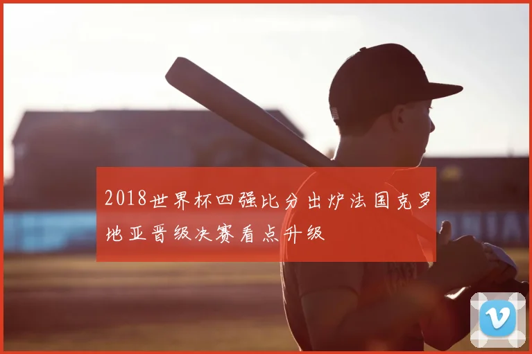 2018世界杯四强比分出炉法国克罗地亚晋级决赛看点升级