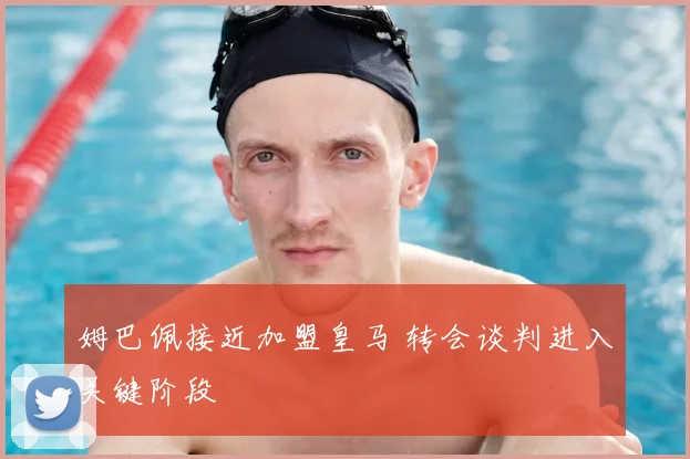 姆巴佩接近加盟皇马 转会谈判进入关键阶段