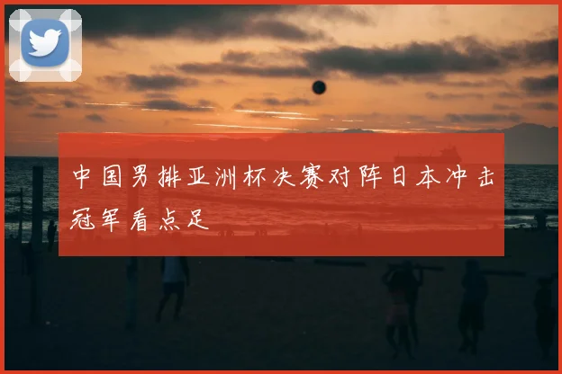 中国男排亚洲杯决赛对阵日本冲击冠军看点足