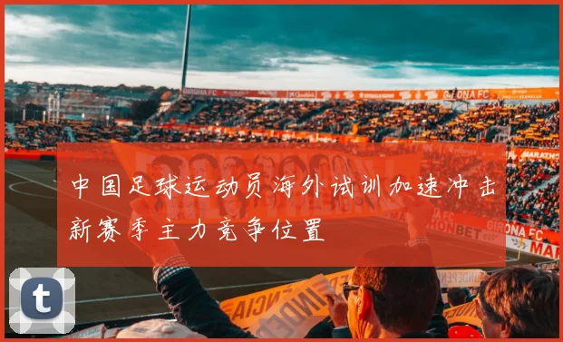 中国足球运动员海外试训加速冲击新赛季主力竞争位置