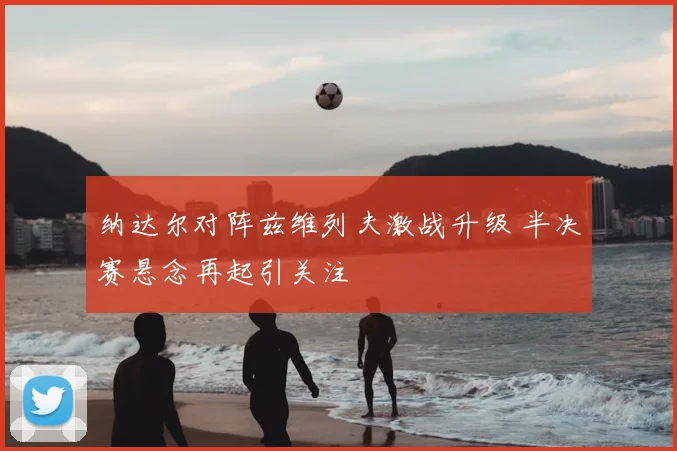 纳达尔对阵兹维列夫激战升级 半决赛悬念再起引关注