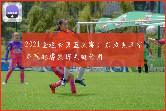 2021全运会男篮决赛广东力克辽宁夺冠赵睿发挥关键作用