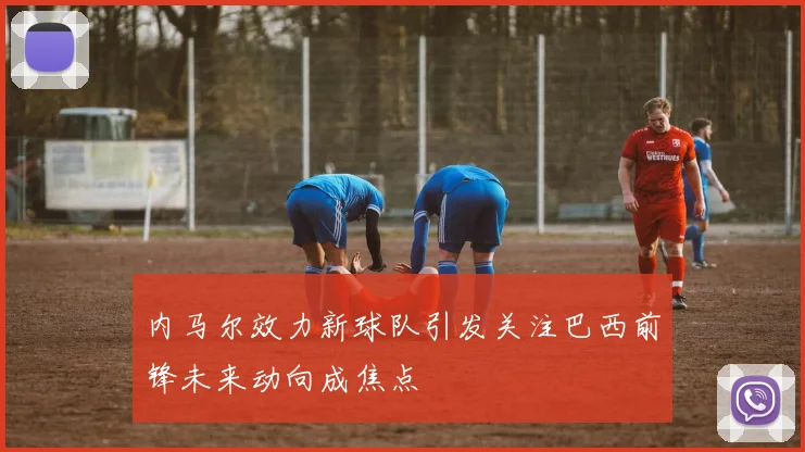 内马尔效力新球队引发关注巴西前锋未来动向成焦点