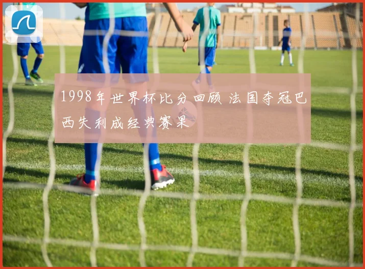 1998年世界杯比分回顾 法国夺冠巴西失利成经典赛果