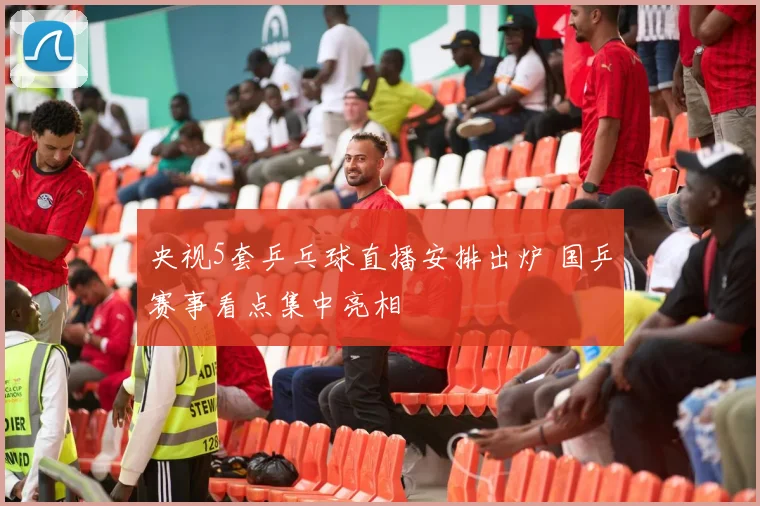 央视5套乒乓球直播安排出炉 国乒赛事看点集中亮相