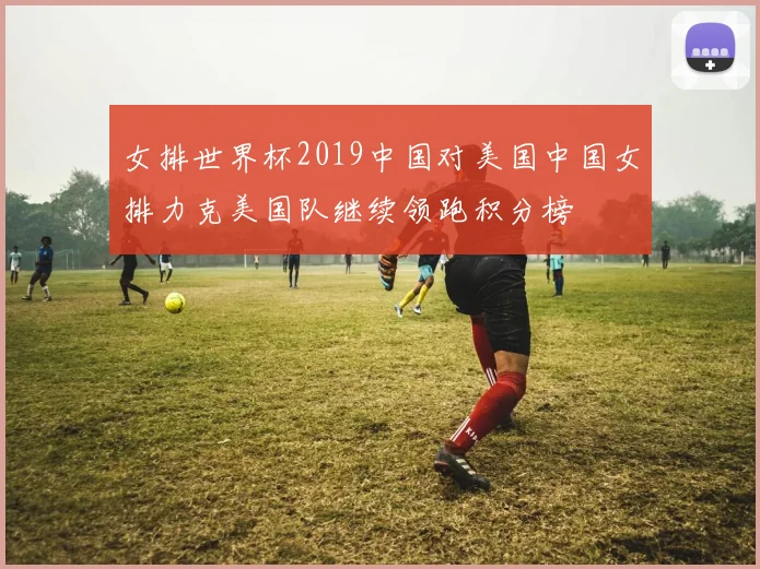 女排世界杯2019中国对美国中国女排力克美国队继续领跑积分榜