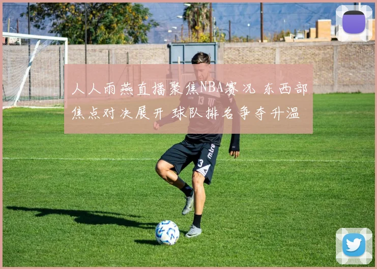 人人雨燕直播聚焦NBA赛况 东西部焦点对决展开 球队排名争夺升温