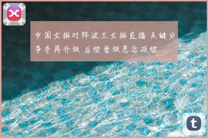 中国女排对阵波兰女排直播 关键分争夺再升级 后续晋级悬念延续