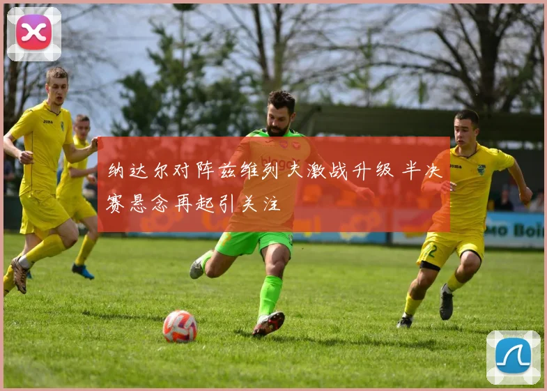 纳达尔对阵兹维列夫激战升级 半决赛悬念再起引关注