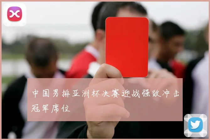 中国男排亚洲杯决赛迎战强敌冲击冠军席位