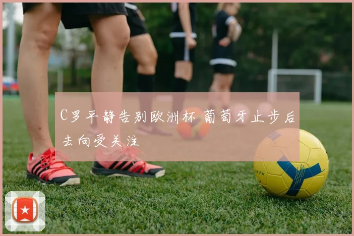 C罗平静告别欧洲杯 葡萄牙止步后去向受关注
