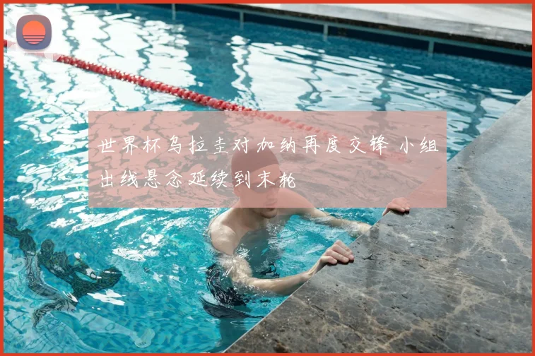 世界杯乌拉圭对加纳再度交锋 小组出线悬念延续到末轮