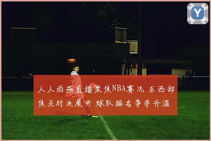人人雨燕直播聚焦NBA赛况 东西部焦点对决展开 球队排名争夺升温