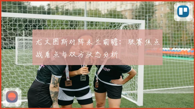 尤文图斯对阵米兰前瞻：联赛焦点战看点与双方状态分析
