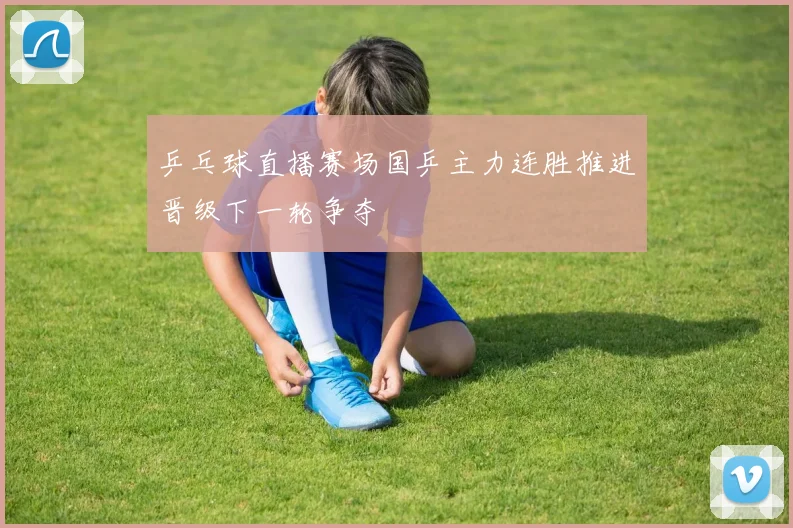 乒乓球直播赛场国乒主力连胜推进晋级下一轮争夺
