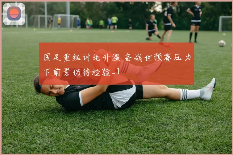 国足重组讨论升温 备战世预赛压力下前景仍待检验_1