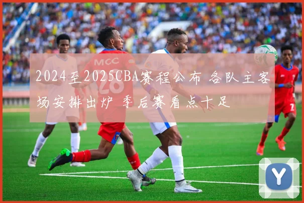2024至2025CBA赛程公布 各队主客场安排出炉 季后赛看点十足