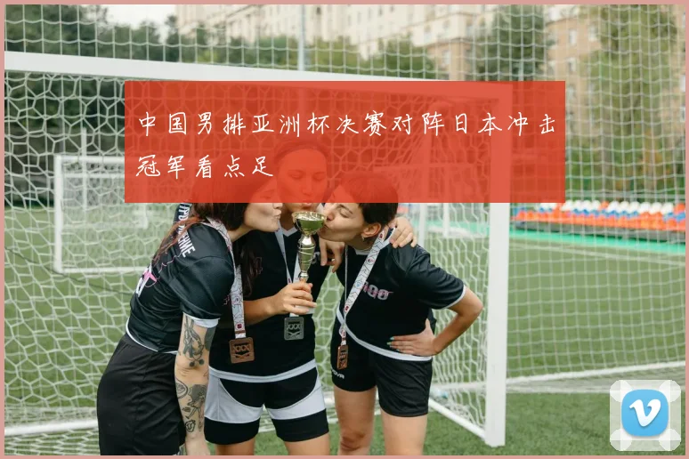 中国男排亚洲杯决赛对阵日本冲击冠军看点足