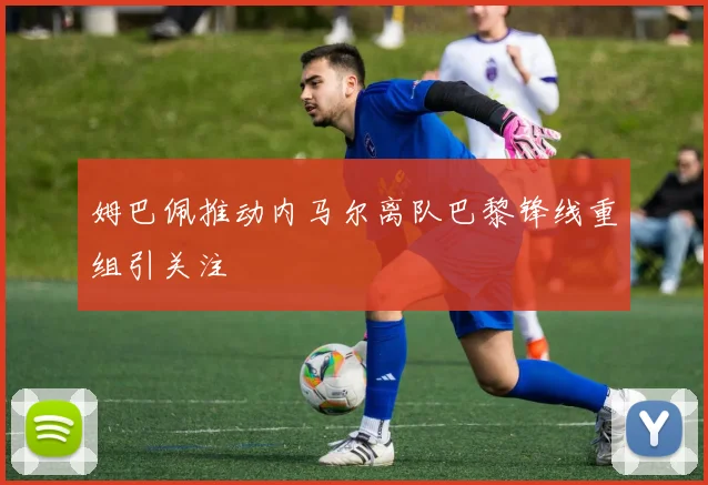 姆巴佩推动内马尔离队巴黎锋线重组引关注