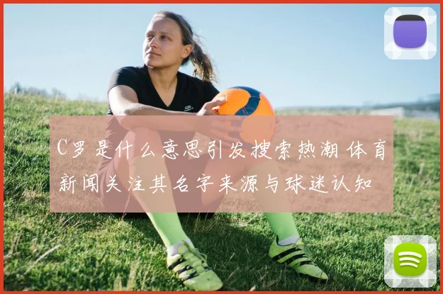 C罗是什么意思引发搜索热潮 体育新闻关注其名字来源与球迷认知