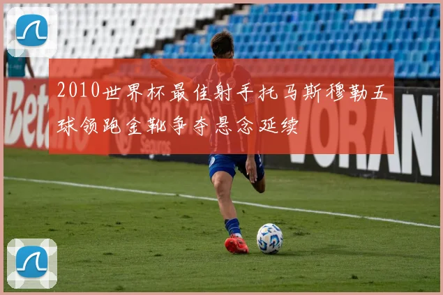 2010世界杯最佳射手托马斯穆勒五球领跑金靴争夺悬念延续