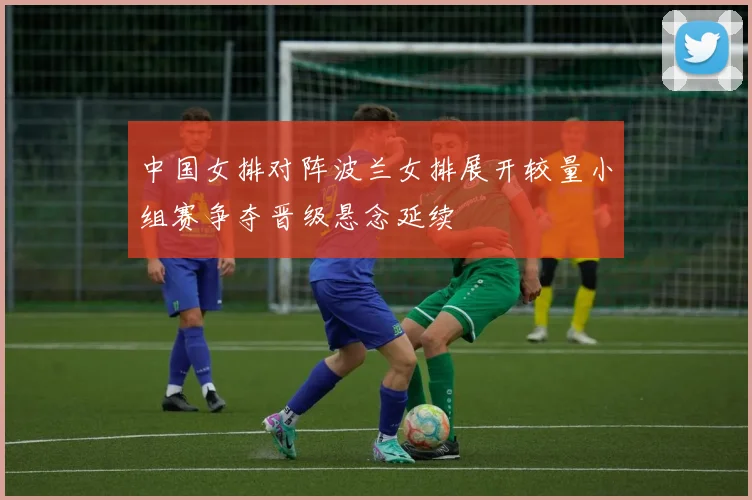 中国女排对阵波兰女排展开较量小组赛争夺晋级悬念延续