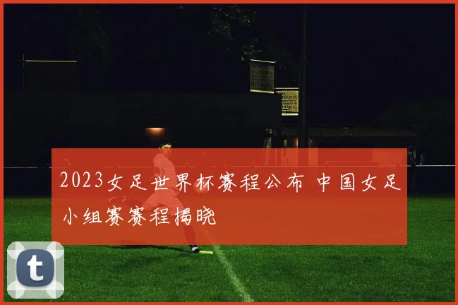 2023女足世界杯赛程公布 中国女足小组赛赛程揭晓